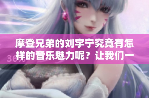 摩登兄弟的刘宇宁究竟有怎样的音乐魅力呢？让我们一起来探索他的新鲜作品吧！