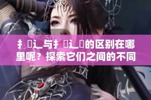 扌喿辶与扌喿辶畐的区别在哪里呢？探索它们之间的不同之处。