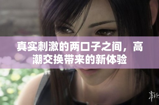 真实刺激的两口子之间，高潮交换带来的新体验