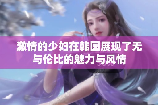 激情的少妇在韩国展现了无与伦比的魅力与风情