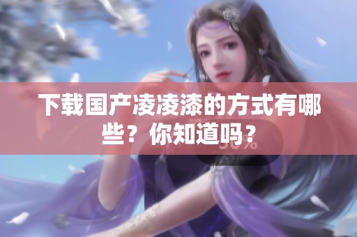 下载国产凌凌漆的方式有哪些？你知道吗？