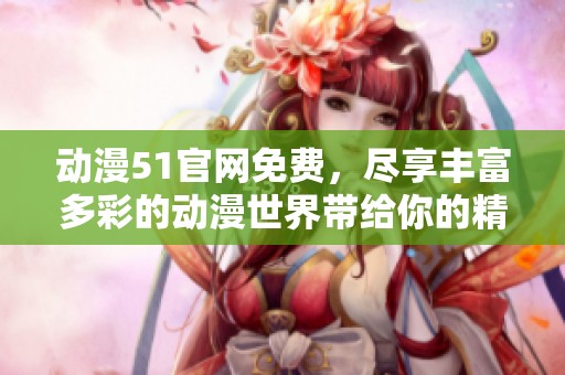 动漫51官网免费，尽享丰富多彩的动漫世界带给你的精彩体验