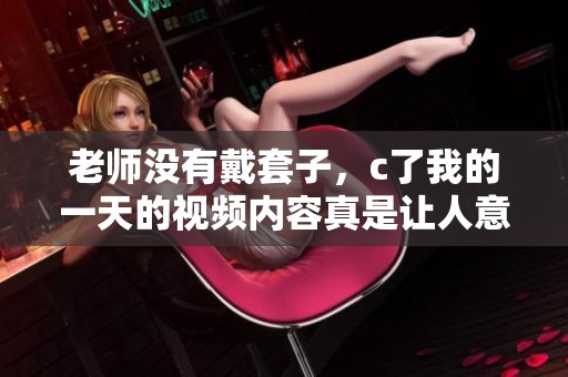 老师没有戴套子，c了我的一天的视频内容真是让人意外