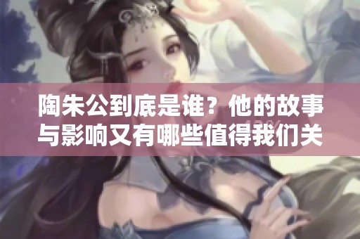 陶朱公到底是谁？他的故事与影响又有哪些值得我们关注呢？