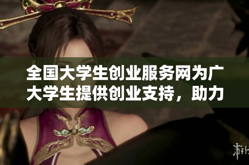 全国大学生创业服务网为广大学生提供创业支持，助力实现梦想与创造未来