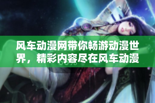 风车动漫网带你畅游动漫世界，精彩内容尽在风车动漫网！