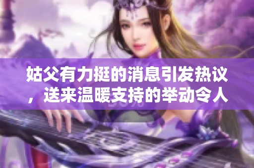 姑父有力挺的消息引发热议，送来温暖支持的举动令人感动