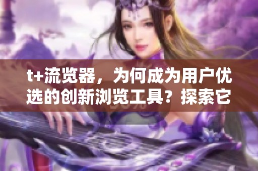t+流览器，为何成为用户优选的创新浏览工具？探索它的独特魅力与优势。
