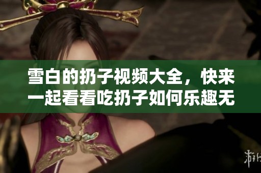 雪白的扔子视频大全，快来一起看看吃扔子如何乐趣无限！