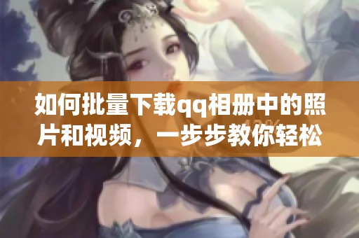 如何批量下载qq相册中的照片和视频，一步步教你轻松操作方法