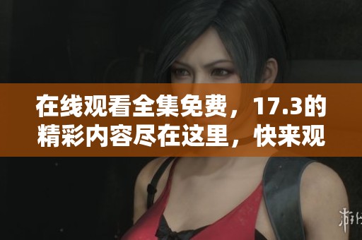在线观看全集免费，17.3的精彩内容尽在这里，快来观看吧！