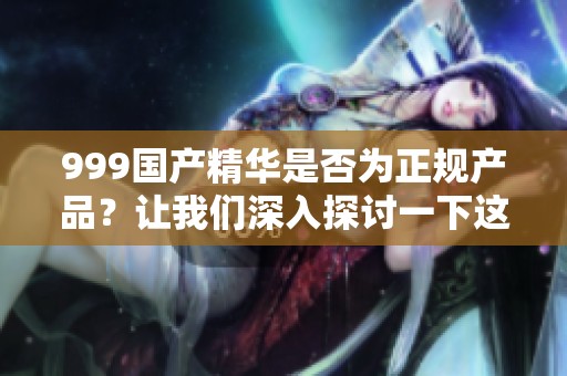 999国产精华是否为正规产品？让我们深入探讨一下这个问题。
