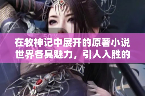 在牧神记中展开的原著小说世界各具魅力，引人入胜的故事等你发现