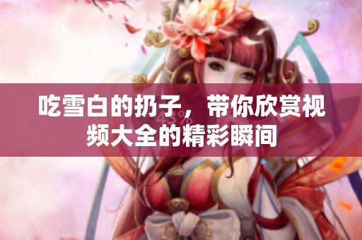 吃雪白的扔子，带你欣赏视频大全的精彩瞬间