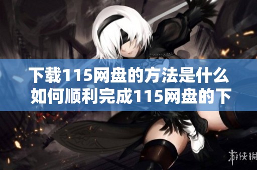 下载115网盘的方法是什么 如何顺利完成115网盘的下载步骤