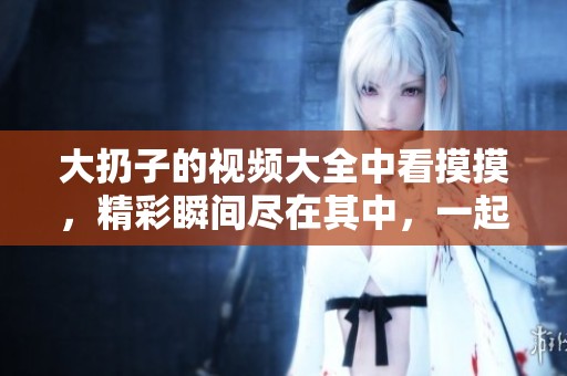 大扔子的视频大全中看摸摸，精彩瞬间尽在其中，一起分享乐趣吧