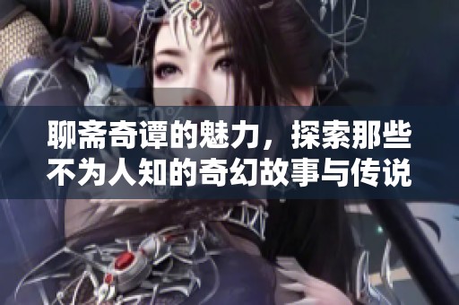 聊斋奇谭的魅力，探索那些不为人知的奇幻故事与传说