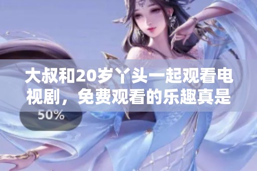 大叔和20岁丫头一起观看电视剧，免费观看的乐趣真是无穷尽