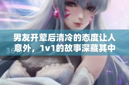 男友开荤后清冷的态度让人意外，1v1的故事深藏其中