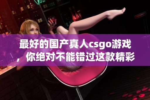 最好的国产真人csgo游戏，你绝对不能错过这款精彩的体验