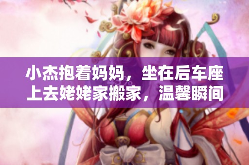 小杰抱着妈妈，坐在后车座上去姥姥家搬家，温馨瞬间难忘