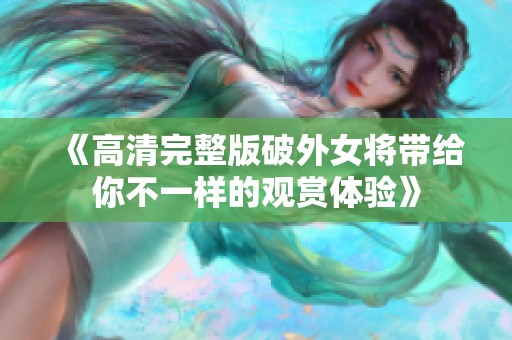 《高清完整版破外女将带给你不一样的观赏体验》