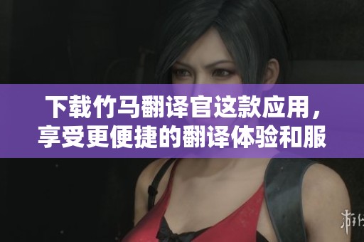 下载竹马翻译官这款应用，享受更便捷的翻译体验和服务