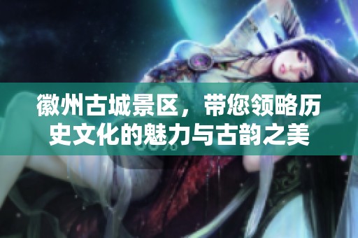 徽州古城景区，带您领略历史文化的魅力与古韵之美