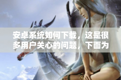 安卓系统如何下载，这是很多用户关心的问题，下面为大家详细解答。