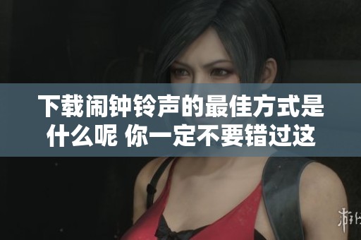 下载闹钟铃声的最佳方式是什么呢 你一定不要错过这些超棒选择