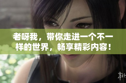 老呀我，带你走进一个不一样的世界，畅享精彩内容！