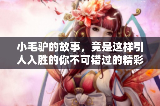 小毛驴的故事，竟是这样引人入胜的你不可错过的精彩内容！