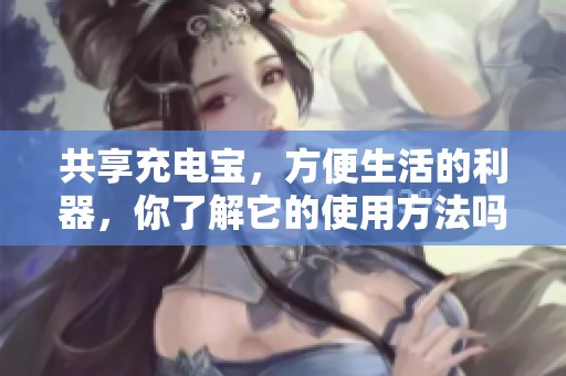 共享充电宝，方便生活的利器，你了解它的使用方法吗