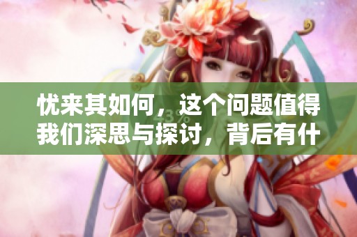 忧来其如何，这个问题值得我们深思与探讨，背后有什么样的答案？