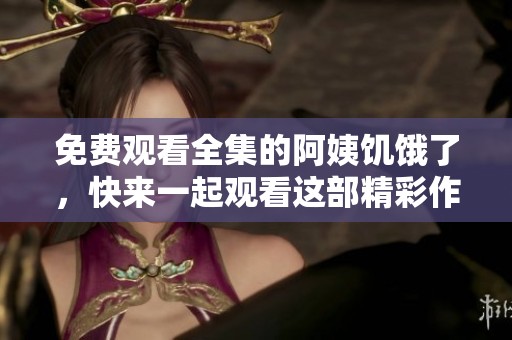 免费观看全集的阿姨饥饿了，快来一起观看这部精彩作品吧