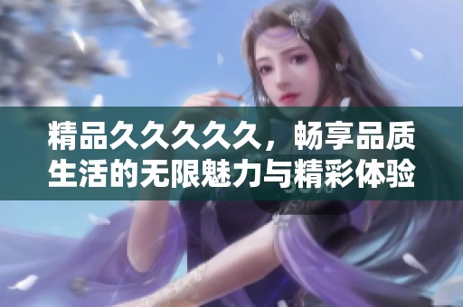 精品****久，畅享品质生活的无限魅力与精彩体验