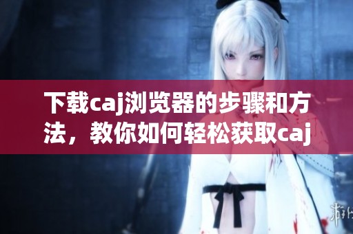 下载caj浏览器的步骤和方法，教你如何轻松获取caj浏览器。