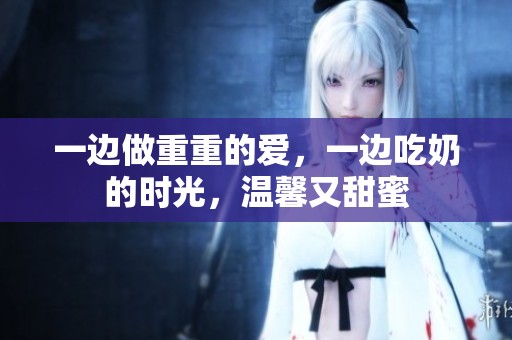 一边做重重的爱，一边吃奶的时光，温馨又甜蜜
