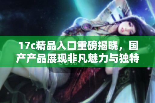 17c精品入口重磅揭晓，国产产品展现非凡魅力与独特魅力