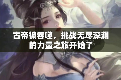 古帝被吞噬，挑战无尽深渊的力量之旅开始了