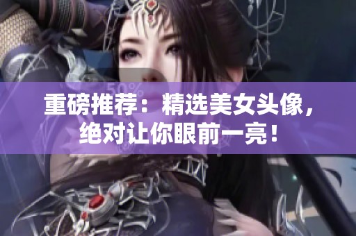 重磅推荐：精选美女头像，绝对让你眼前一亮！