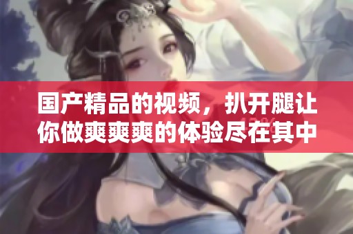 ****的视频，扒开腿让你做爽爽爽的体验尽在其中