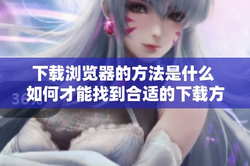 下载浏览器的方法是什么 如何才能找到合适的下载方式呢