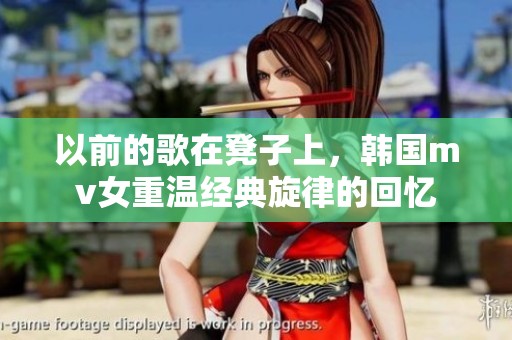 以前的歌在凳子上，韩国mv女重温经典旋律的回忆