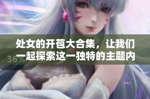 处女的开苞大合集，让我们一起探索这一独特的主题内容