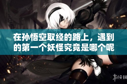 在孙悟空取经的路上，遇到的第一个妖怪究竟是哪个呢
