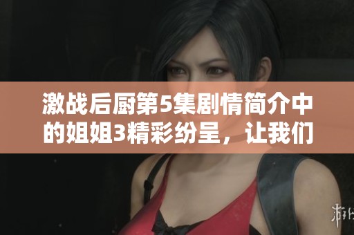 激战后厨第5集剧情简介中的姐姐3精彩纷呈，让我们一同揭开这集的故事吧