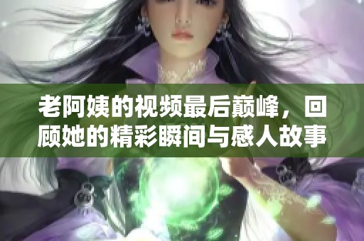 老阿姨的视频最后巅峰，回顾她的精彩瞬间与感人故事
