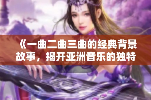 《一曲二曲三曲的经典背景故事，揭开亚洲音乐的独特韵味》