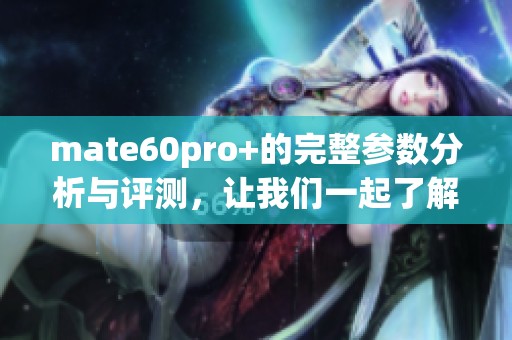 mate60pro+的完整参数分析与评测，让我们一起了解这款手机的亮点！